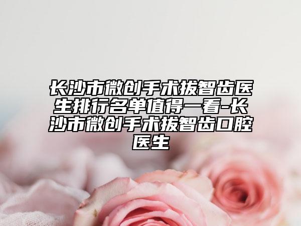 长沙市微创手术拔智齿医生排行名单值得一看-长沙市微创手术拔智齿口腔医生