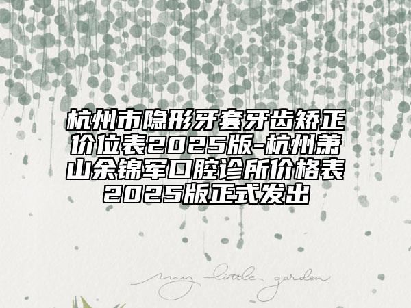 杭州市隐形牙套牙齿矫正价位表2025版-杭州萧山余锦军口腔诊所价格表2025版正式发出