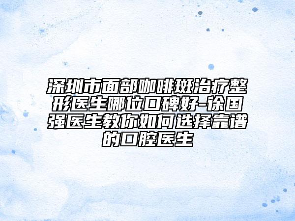 深圳市面部咖啡斑治疗整形医生哪位口碑好-徐国强医生教你如何选择靠谱的口腔医生