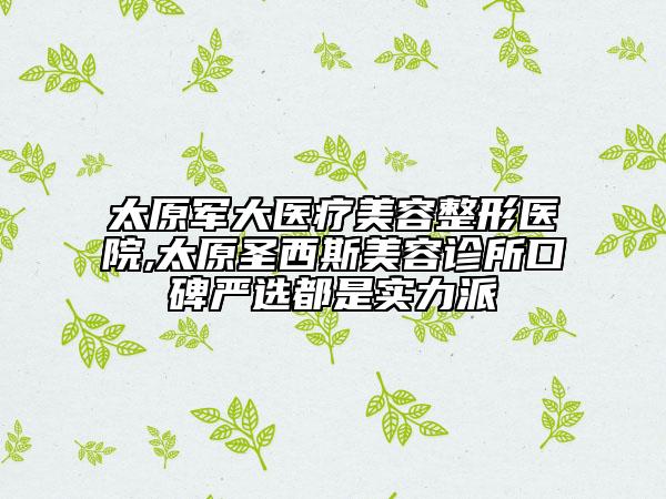 太原军大医疗美容整形医院,太原圣西斯美容诊所口碑严选都是实力派
