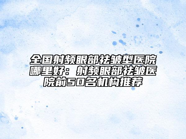 全国射频眼部祛皱型医院哪里好：射频眼部祛皱医院前50名机构推荐