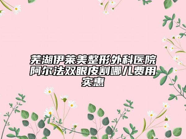 芜湖伊莱美整形外科医院阿尔法双眼皮割哪儿费用实惠