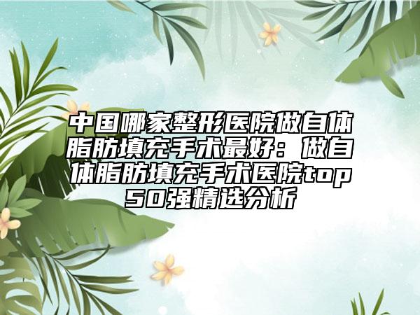 中国哪家整形医院做自体脂肪填充手术最好：做自体脂肪填充手术医院top50强精选分析