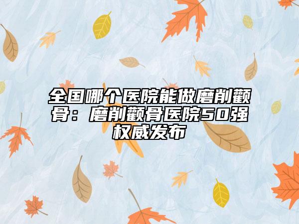 全国哪个医院能做磨削颧骨：磨削颧骨医院50强权威发布