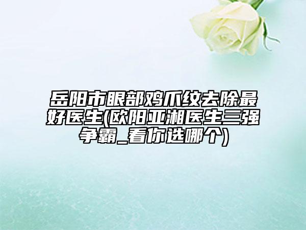 岳阳市眼部鸡爪纹去除最好医生(欧阳亚湘医生三强争霸_看你选哪个)