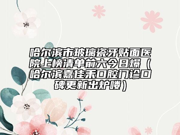 哈尔滨市玻璃瓷牙贴面医院上榜清单前六今日爆（哈尔滨嘉佳禾口腔门诊口碑更新出炉喽）