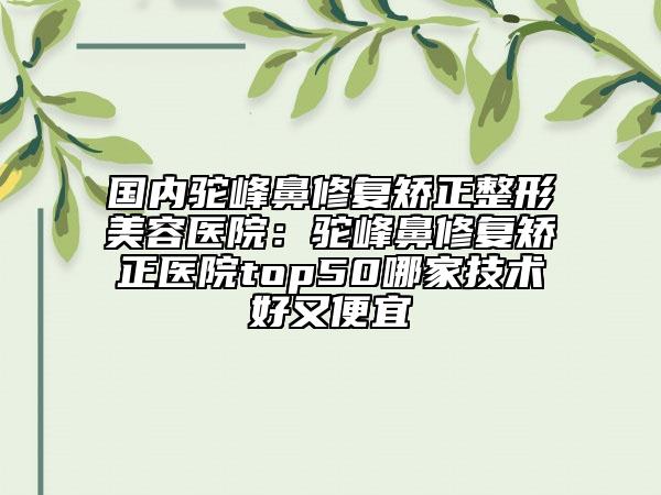 国内驼峰鼻修复矫正整形美容医院：驼峰鼻修复矫正医院top50哪家技术好又便宜