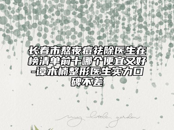 长春市熬夜痘祛除医生在榜清单前十哪个便宜又好-谭木楠整形医生实力口碑不差