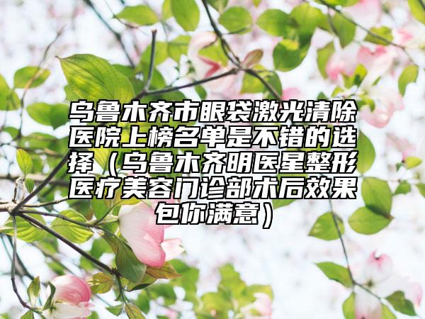 乌鲁木齐市眼袋激光清除医院上榜名单是不错的选择（乌鲁木齐明医星整形医疗美容门诊部术后效果包你满意）