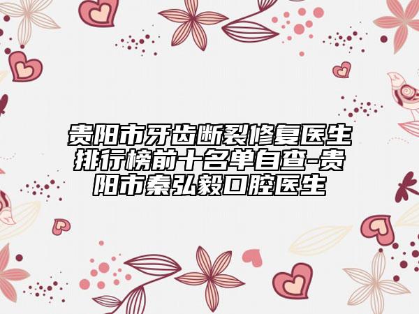 贵阳市牙齿断裂修复医生排行榜前十名单自查-贵阳市秦弘毅口腔医生