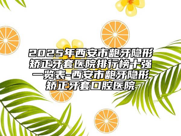 2025年西安市龅牙隐形矫正牙套医院排行榜十强一览表-西安市龅牙隐形矫正牙套口腔医院