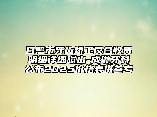 日照市牙齿矫正反合收费明细详细曝出-成琳牙科公布2025价格表供参考