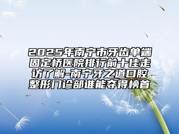 2025年南宁市牙齿单端固定桥医院排行前十佳走访了解-南宁牙之道口腔整形门诊部谁能夺得榜首