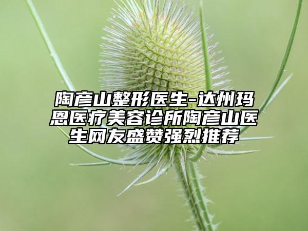 陶彦山整形医生-达州玛恩医疗美容诊所陶彦山医生网友盛赞强烈推荐