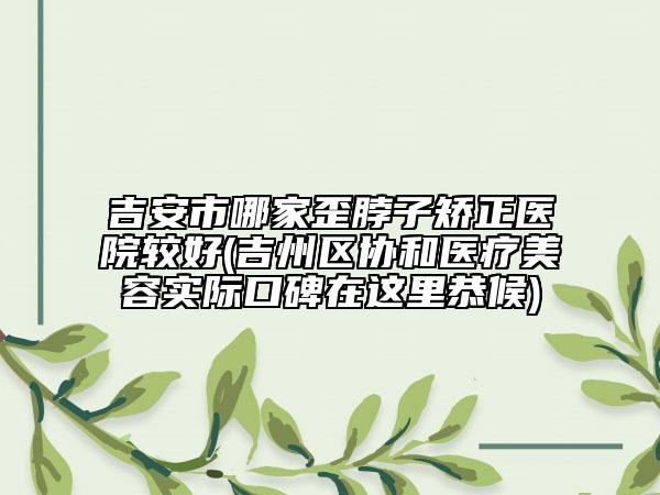 吉安市哪家歪脖子矫正医院较好(吉州区协和医疗美容实际口碑在这里恭候)