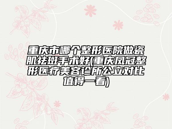 重庆市哪个整形医院做瓷肌祛斑手术好(重庆凤冠整形医疗美容诊所公立对比值得一看)