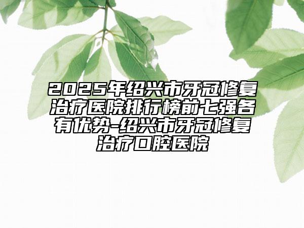 2025年绍兴市牙冠修复治疗医院排行榜前七强各有优势-绍兴市牙冠修复治疗口腔医院