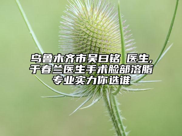 乌鲁木齐市吴曰铭‌医生,于春兰医生手术脸部溶脂专业实力你选谁