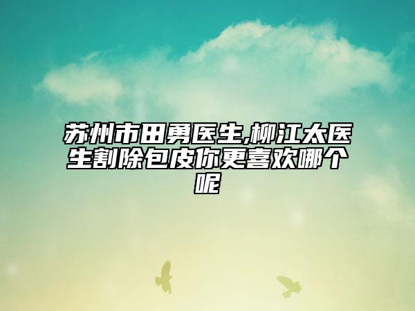 苏州市田勇医生,柳江太医生割除包皮你更喜欢哪个呢