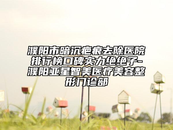 濮阳市暗沉疤痕去除医院排行榜口碑实力绝绝子-濮阳亚星智美医疗美容整形门诊部