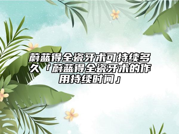 蔚蓝得全瓷牙术可持续多久「蔚蓝得全瓷牙术的作用持续时间」