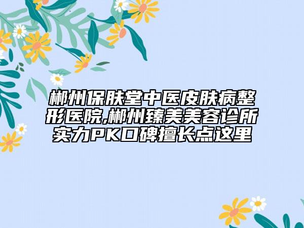 郴州保肤堂中医皮肤病整形医院,郴州臻美美容诊所实力PK口碑擅长点这里