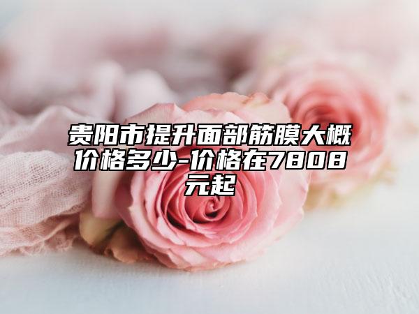 贵阳市提升面部筋膜大概价格多少-价格在7808元起
