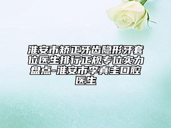 淮安市矫正牙齿隐形牙套位医生排行正规专位实力盘点-淮安市李真圭口腔医生
