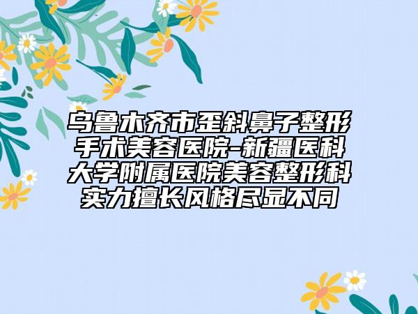 乌鲁木齐市歪斜鼻子整形手术美容医院-新疆医科大学附属医院美容整形科实力擅长风格尽显不同