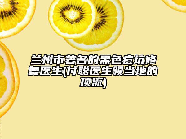 兰州市著名的黑色痘坑修复医生(付聪医生领当地的顶流)