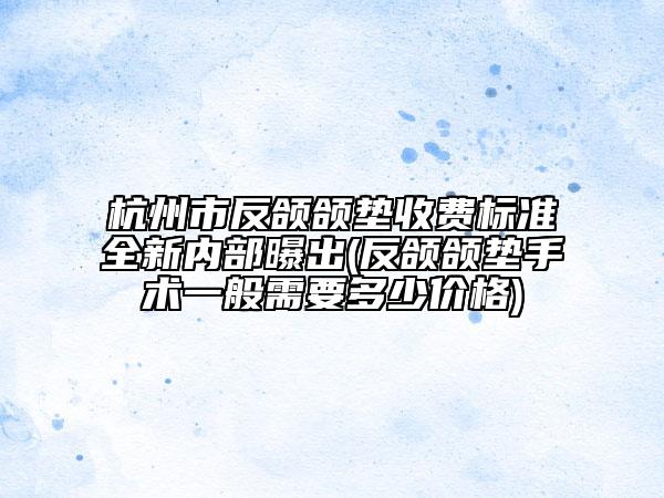 杭州市反颌颌垫收费标准全新内部曝出(反颌颌垫手术一般需要多少价格)
