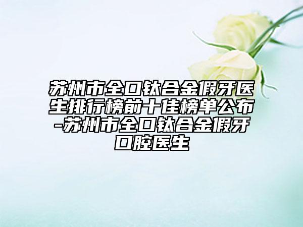 苏州市全口钛合金假牙医生排行榜前十佳榜单公布-苏州市全口钛合金假牙口腔医生