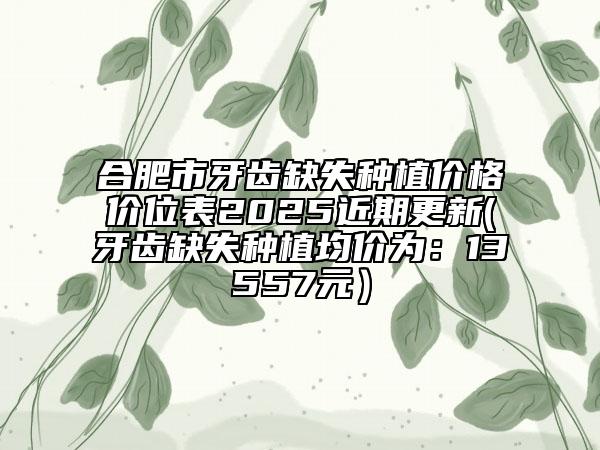 合肥市牙齿缺失种植价格价位表2025近期更新(牙齿缺失种植均价为：13557元）