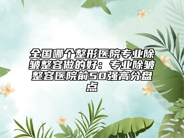 全国哪个整形医院专业除皱整容做的好：专业除皱整容医院前50强高分盘点