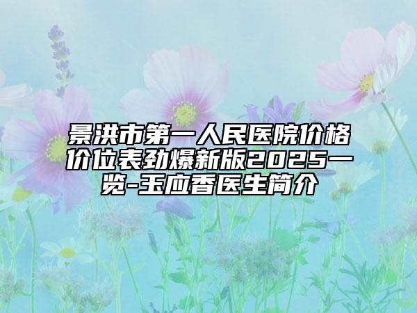 景洪市第一人民医院价格价位表劲爆新版2025一览-玉应香医生简介