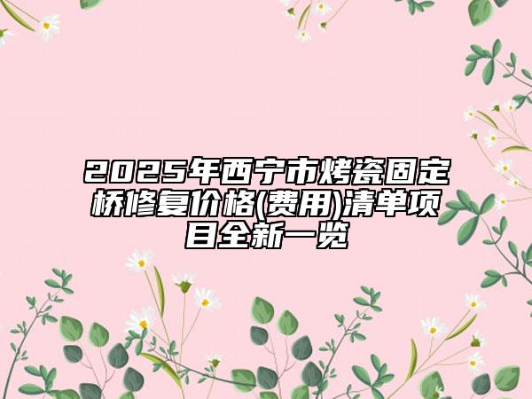 2025年西宁市烤瓷固定桥修复价格(费用)清单项目全新一览