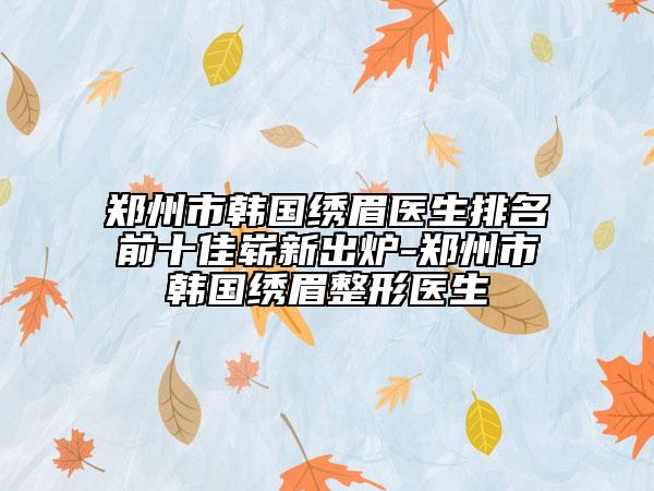 郑州市韩国绣眉医生排名前十佳崭新出炉-郑州市韩国绣眉整形医生