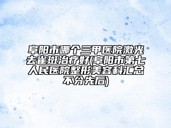 阜阳市哪个三甲医院激光去雀斑治疗好(阜阳市第七人民医院整形美容科汇总不分先后)