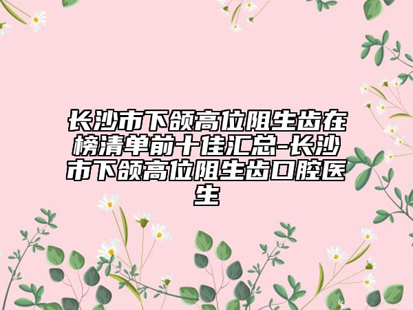长沙市下颌高位阻生齿在榜清单前十佳汇总-长沙市下颌高位阻生齿口腔医生