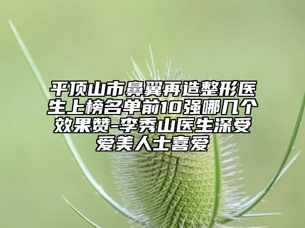 平顶山市鼻翼再造整形医生上榜名单前10强哪几个效果赞-李秀山医生深受爱美人士喜爱