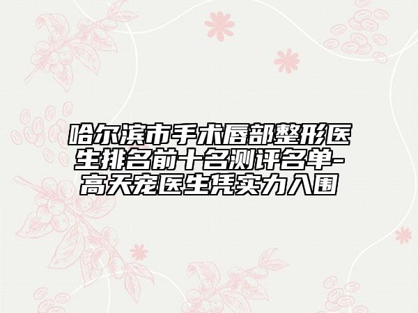 哈尔滨市手术唇部整形医生排名前十名测评名单-高天宠医生凭实力入围