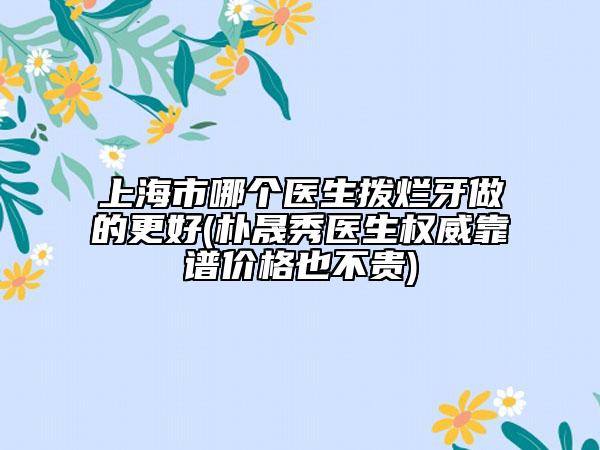 上海市哪个医生拨烂牙做的更好(朴晟秀医生权威靠谱价格也不贵)