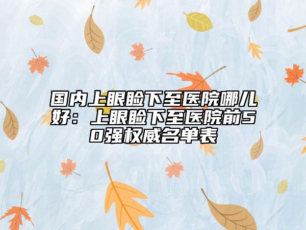 国内上眼睑下至医院哪儿好：上眼睑下至医院前50强权威名单表