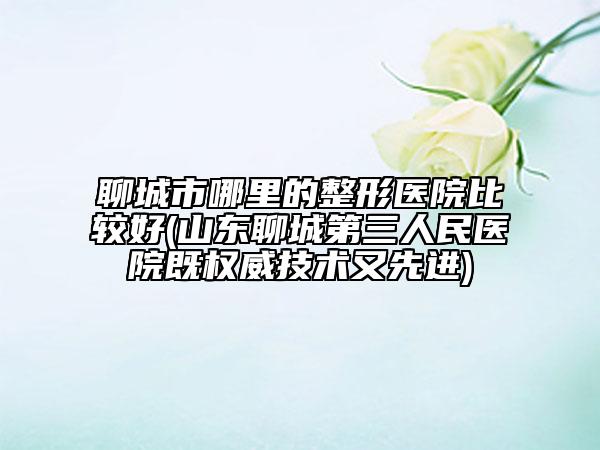 聊城市哪里的整形医院比较好(山东聊城第三人民医院既权威技术又先进)