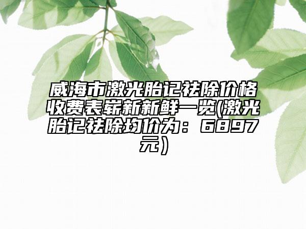 威海市激光胎记祛除价格收费表崭新新鲜一览(激光胎记祛除均价为：6897元）