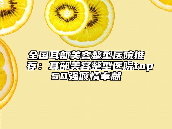 全国耳部美容整型医院推荐：耳部美容整型医院top50强倾情奉献
