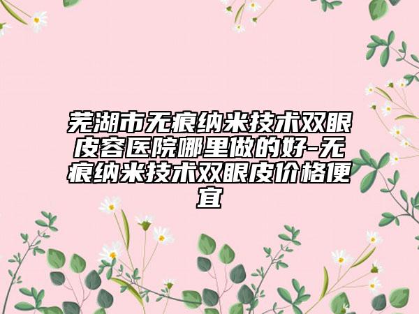 芜湖市无痕纳米技术双眼皮容医院哪里做的好-无痕纳米技术双眼皮价格便宜