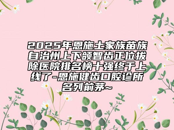 2025年恩施土家族苗族自治州上下颌智齿正位拔除医院排名榜十强终于上线了-恩施健齿口腔诊所名列前茅~
