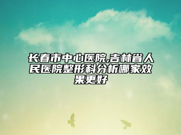 长春市中心医院,吉林省人民医院整形科分析哪家效果更好