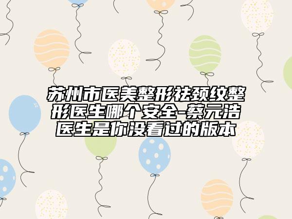 苏州市医美整形祛颈纹整形医生哪个安全-蔡元浩医生是你没看过的版本
